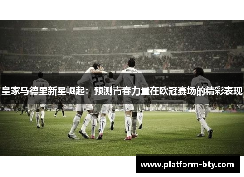 皇家马德里新星崛起：预测青春力量在欧冠赛场的精彩表现