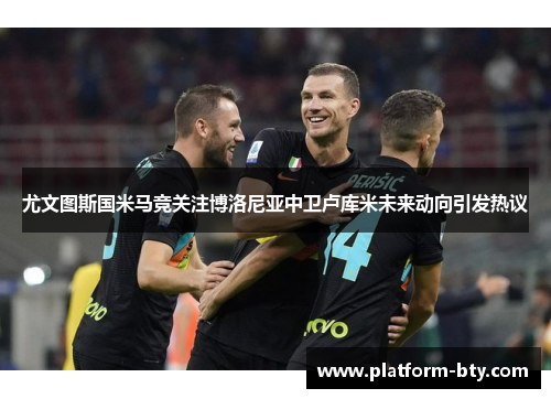尤文图斯国米马竞关注博洛尼亚中卫卢库米未来动向引发热议