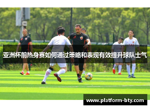 亚洲杯前热身赛如何通过策略和表现有效提升球队士气