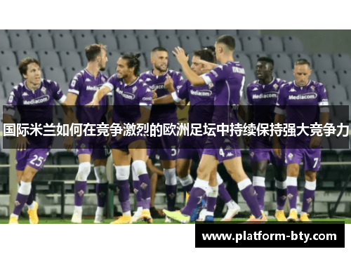 国际米兰如何在竞争激烈的欧洲足坛中持续保持强大竞争力