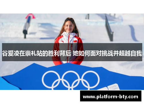 谷爱凌在崇礼站的胜利背后 她如何面对挑战并超越自我