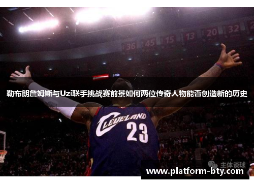 勒布朗詹姆斯与Uzi联手挑战赛前景如何两位传奇人物能否创造新的历史