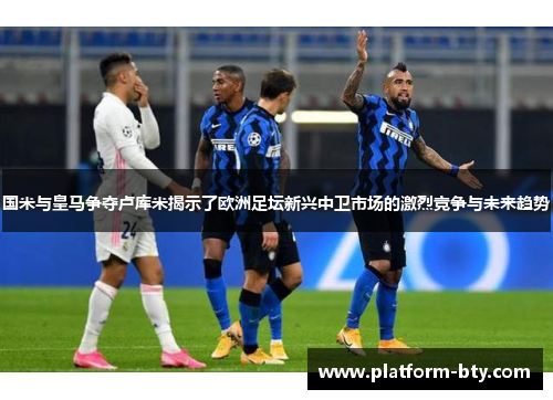 国米与皇马争夺卢库米揭示了欧洲足坛新兴中卫市场的激烈竞争与未来趋势