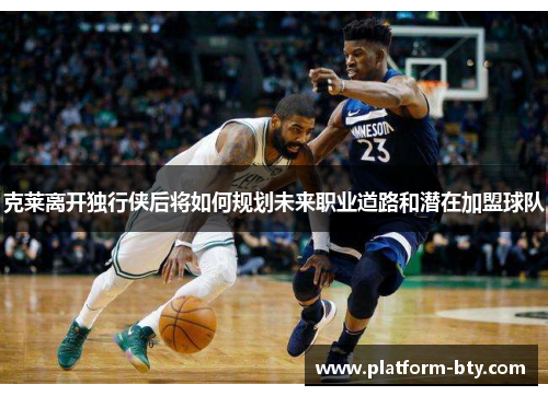 克莱离开独行侠后将如何规划未来职业道路和潜在加盟球队