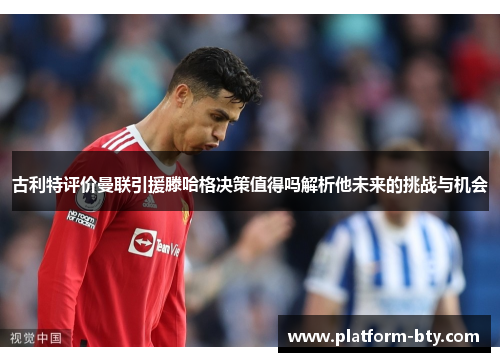 古利特评价曼联引援滕哈格决策值得吗解析他未来的挑战与机会