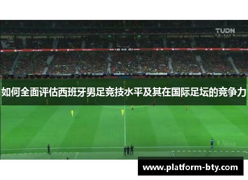 如何全面评估西班牙男足竞技水平及其在国际足坛的竞争力
