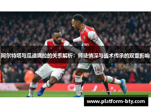阿尔特塔与瓜迪奥拉的关系解析：师徒情深与战术传承的双重影响
