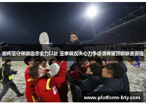 谢晖坚守保级信念全力以赴 亚泰展现决心力争逆袭保留顶级联赛资格 谢晖坚守保级信念全力以赴 亚泰展现决心力争逆袭保留顶级联赛资格