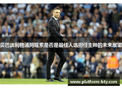 贝巴谈利物浦阿隆索是否是最佳人选担任主帅的未来展望 贝巴谈利物浦阿隆索是否是最佳人选担任主帅的未来展望