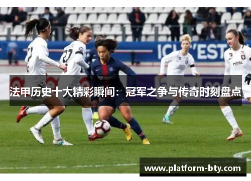 法甲历史十大精彩瞬间:冠军之争与传奇时刻盘点 法甲历史十大精彩瞬间:冠军之争与传奇时刻盘点
